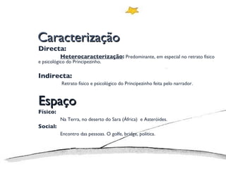 Caracterização Directa:  Heterocaracterização :  Predominante, em especial no retrato físico e psicológico do Principezinho. Indirecta:   Retrato físico e psicológico do Principezinho feita pelo narrador. Espaço Físico: Na Terra, no deserto do Sara (África)  e Asteróides. Social: Encontro das pessoas. O golfe, bridge, política. 