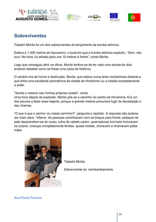 Sobreviventes
Takashi Morita foi um dos sobreviventes do lançamento da bomba atómica.

Estava a 1.300 metros do hipocentro, o local em que a bomba atómica explodiu. “Som, não
ouvi. Na hora, fui atirado para uns 10 metros à frente”, conta Morita.

Logo que conseguiu abrir os olhos, Morita lembra-se de ter visto uma escola de dois
andares desabar como se fosse uma caixa de fósforos.

O cenário era de horror e destruição. Morita, que estava numa área montanhosa distante e
que tinha uma excelente panorâmica da cidade de Hiroshima viu a cidade completamente
a arder.

"Sentia o mesmo nas minhas próprias costas", conta.
Uma hora depois da explosão, Morita pôs-se a caminho do centro de Hiroshima. Era um
dos poucos a fazer esse trajecto, porque a grande maioria procurava fugir da devastação e
das chamas.

“O que é que o senhor viu nesse caminho?”, pergunta o repórter. A resposta não poderia
ser mais clara: “Inferno. As pessoas caminhavam com os braços para frente, pedaços de
pele desprendiam-se do corpo, tufos de cabelo caíam, queimaduras horríveis torturavam
os corpos; crianças completamente feridas, quase mortas, choravam e chamavam pelas
mães




                                   Takashi Morita:

                                   Sobrevivente do bombardeamento




Ana Paula Ferreira




                                                                         10
 