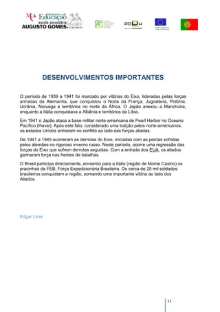 DESENVOLVIMENTOS IMPORTANTES

O período de 1939 a 1941 foi marcado por vitórias do Eixo, lideradas pelas forças
armadas da Alemanha, que conquistou o Norte da França, Jugoslávia, Polónia,
Ucrânia, Noruega e territórios no norte da África. O Japão anexou a Manchúria,
enquanto a Itália conquistava a Albânia e territórios da Líbia.
Em 1941 o Japão ataca a base militar norte-americana de Pearl Harbor no Oceano
Pacífico (Havai). Após este fato, considerado uma traição pelos norte-americanos,
os estados Unidos entraram no conflito ao lado das forças aliadas.
De 1941 a 1945 ocorreram as derrotas do Eixo, iniciadas com as perdas sofridas
pelos alemães no rigoroso inverno russo. Neste período, ocorre uma regressão das
forças do Eixo que sofrem derrotas seguidas. Com a entrada dos EUA, os aliados
ganharam força nas frentes de batalhas.
O Brasil participa directamente, enviando para a Itália (região de Monte Casino) os
pracinhas da FEB, Força Expedicionária Brasileira. Os cerca de 25 mil soldados
brasileiros conquistam a região, somando uma importante vitória ao lado dos
Aliados.




Edgar Lima




                                                                           11
 