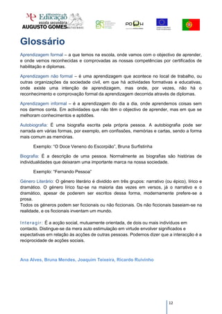 Glossário
Aprendizagem formal – a que temos na escola, onde vamos com o objectivo de aprender,
e onde vemos reconhecidas e comprovadas as nossas competências por certificados de
habilitação e diplomas.

Aprendizagem não formal – é uma aprendizagem que acontece no local de trabalho, ou
outras organizações da sociedade civil, em que há actividades formativas e educativas,
onde existe uma intenção de aprendizagem, mas onde, por vezes, não há o
reconhecimento e comprovação formal da aprendizagem decorrida através de diplomas.

Aprendizagem informal – é a aprendizagem do dia a dia, onde aprendemos coisas sem
nos darmos conta. Em actividades que não têm o objectivo de aprender, mas em que se
melhoram conhecimentos e aptidões.

Autobiografia: É uma biografia escrita pela própria pessoa. A autobiografia pode ser
narrada em várias formas, por exemplo, em confissões, memórias e cartas, sendo a forma
mais comum as memórias.

      Exemplo: “O Doce Veneno do Escorpião”, Bruna Surfistinha

Biografia: É a descrição de uma pessoa. Normalmente as biografias são histórias de
individualidades que deixaram uma importante marca na nossa sociedade.

      Exemplo: “Fernando Pessoa”

Género Literário: O género literário é dividido em três grupos: narrativo (ou épico), lírico e
dramático. O género lírico faz-se na maioria das vezes em versos, já o narrativo e o
dramático, apesar de poderem ser escritos dessa forma, modernamente prefere-se a
prosa.
Todos os géneros podem ser ficcionais ou não ficcionais. Os não ficcionais baseiam-se na
realidade, e os ficcionais inventam um mundo.

I n t e r a g i r : È a acção social, mutuamente orientada, de dois ou mais indivíduos em
contacto. Distingue-se da mera auto estimulação em virtude envolver significados e
expectativas em relação às acções de outras pessoas. Podemos dizer que a interacção é a
reciprocidade de acções sociais.



Ana Alves, Bruna Mendes, Joaquim Teixeira, Ricardo Ruivinho




                                                                            12
 