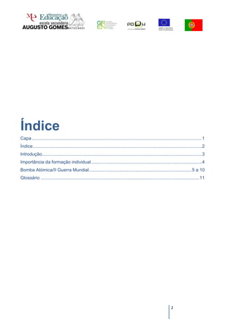 Índice
Capa ...................................................................................................................................... 1
Índice ..................................................................................................................................... 2
Introdução.............................................................................................................................. 3
Importância da formação individual ....................................................................................... 4
Bomba Atómica/II Guerra Mundial ................................................................................. 5 a 10
Glossário ............................................................................................................................. 11




                                                                                                                    2
 