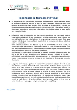 Importância da formação individual
   As competências e a formação são importantes e determinantes para as empresas e para
      os próprios trabalhadores nos dias de hoje. Só assim conseguem optimizar e estruturar a
      organização interna de modo a serem mais produtivas e competitivas no mercado. As
      empresas tentam através da polivalência e dos conhecimentos dos trabalhadores reduzir as
      despesas e aumentar os lucros. Aos trabalhadores permite-lhes realizar as suas tarefas
      com mais efectividade.

   A formação e os conhecimentos nos dias que correm são de vital importância para os
      trabalhadores, agora mais de que nunca ter um emprego passou a ser um privilégio e não
      uma obrigação para os trabalhadores. As empresas aproveitam-se desse facto para
      exigirem mão-de-obra mais qualificada e polivalente a um custo mais baixo, reduzindo
      assim os seus custos.
      Outro factor que acontece nos dias de hoje é não ter “trabalho para toda a vida”, as
      empresas querem reduzir as suas despesas e aumentar os lucros com o mercado em baixa
      elas reestruturam-se diminuindo o número de trabalhadores e exigem polivalência tentando
      produzir os mesmos resultados com menos funcionários.
      A flexibilidade, polivalência e competitividade são factores essenciais para as empresas nos
      dias de hoje pois só assim conseguem atingir resultados positivos e competir no mercado.
      A flexibilidade e polivalência também são essenciais para os trabalhadores, permitindo-lhes
      ocupar vários sectores dentro da empresa e em situações de desemprego um maior
      dinamismo.

     A algumas formações que gostaria de realizar. Uma esta relacionada directamente com o
      meu trabalho. Contacto diariamente com vários clientes de forma directa e pessoal o
      diálogo e os actos perante as situações em que surgem problemas para resolver são
      fundamentais. Um curso de relações inter-pessoais traria sem duvida uma mais-valia na
      minha profissão, saber a melhor maneira de abordar e chegar ao cliente, lidar com
      situações de tensão, aprender a ter uma escuta activa e desenvolver a pro-actividade,
      melhorar no diálogo tudo isso é fundamental nos dias de hoje. Outra mas mais a nível
      pessoal é desenvolver o meu conhecimento de língua Inglesa quer falado quer escrito, hoje
      em dia o inglês também é fundamental para os empregos a vários níveis e como o
      conhecimento não ocupa lugar é sempre uma mais-valia para o futuro.




Nuno Silva




                                                                               4
 