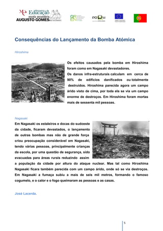 Consequências do Lançamento da Bomba Atómica

Hiroshima


                                Os efeitos causados pela bomba em Hiroshima
                                foram como em Nagasaki devastadores.
                                Os danos infra-estruturais calculam em cerca de
                                90%   de   edifícios   danificados       ou totalmente
                                destruídos. Hiroshima parecida agora um campo
                                árido visto de cima, por toda ela se via um campo
                                enorme de destroços. Em Hiroshima foram mortas
                                mais de sessenta mil pessoas.



Nagasaki
Em Nagasaki os estaleiros e docas do sudoeste
da cidade, ficaram devastados, o lançamento
de outras bombas mas não de grande força
criou preocupação considerável em Nagasaki,
tendo várias pessoas, principalmente crianças
da escola, por uma questão de segurança, sido
evacuadas para áreas rurais reduzindo assim
a população da cidade por altura do ataque nuclear. Mas tal como Hiroshima
Nagasaki ficara também parecida com um campo árido, onde só se via destroços.
Em Nagasaki a fumaça subiu a mais de seis mil metros, formando o famoso
cogumelo, e o calor e o fogo queimaram as pessoas e as casas.


José Lacerda.




                                                                     5
 