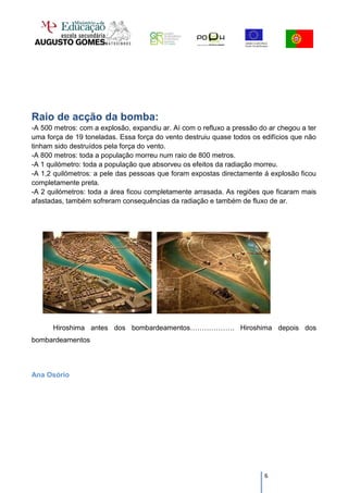 Raio de acção da bomba:
-A 500 metros: com a explosão, expandiu ar. Aí com o refluxo a pressão do ar chegou a ter
uma força de 19 toneladas. Essa força do vento destruiu quase todos os edifícios que não
tinham sido destruídos pela força do vento.
-A 800 metros: toda a população morreu num raio de 800 metros.
-A 1 quilómetro: toda a população que absorveu os efeitos da radiação morreu.
-A 1,2 quilómetros: a pele das pessoas que foram expostas directamente á explosão ficou
completamente preta.
-A 2 quilómetros: toda a área ficou completamente arrasada. As regiões que ficaram mais
afastadas, também sofreram consequências da radiação e também de fluxo de ar.




      Hiroshima antes dos bombardeamentos………………. Hiroshima depois dos
bombardeamentos



Ana Osório




                                                                        6
 