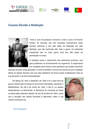 Causas Devido a Radiação




                         Trinta e nove mil pessoas morreram e vinte e cinco mil ficaram
                         feridas. As doenças não são causadas exactamente pelas
                         bombas atómicas e sim pelo efeito da Radiação por elas
                         libertado, que são partículas alfa, beta e gama. As realmente
                         prejudiciais são os raios gama, pois tem alto poder de
                         penetração no corpo.

                         A radiação causa o decaimento dos elementos químicos, isso
                         gera problemas no funcionamento do organismo, é responsável
                         por mutações tanto físicas como genéticas que podem transmitir
doenças durante várias gerações. O cancro também é comum de ocorrer já que a radiação
afecta as células fazendo com que elas trabalhem de forma errada multiplicando mais do
que deveriam e de forma desordenada.

     De Março de 1943 a Setembro de 1945 e foi a fase final da
guerra. Nessa fase as forças do Eixo foram derrotadas, perdendo o
Mediterrâneo. No dia 6 de Junho de 1944, o Dia D, os aliados
desembarcam na Normandia. A Alemanha foi envolvida de todos
os lados pelos exércitos aliados. No dia 30 de Abril de 1945, vendo
que a situação não estava favorável à Alemanha, Hitler e sua
mulher suicidaram-se.



     Ivone Nogueira




                                                                       7
 