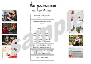 Vigia o estado da praia e socorre
banhistas quando necessário.
Costura roupas novas e faz
arranjos em roupas usadas.
Trabalha com os cabelos, pode
lavar, cortar, pintar e pentear.
Repara calçado.
Realiza pesquisas com a finalidade
de descobrir alguma coisa.
Combate incêndios e socorre
pessoas.
Transmite conhecimentos
importantes.
Cuida e vende flores.
Liga a imagem à sua função.
As profissões
 