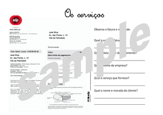 Os serviços
Observa a fatura e responde.
Qual o valor da fatura?
_________________________________
Qual a data limite de pagamento?
_________________________________
Qual o nome da empresa?
_________________________________
Qual o serviço que fornece?
_________________________________
Qual o nome e morada do cliente?
_________________________________
_________________________________
 