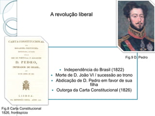 A revolução liberal
 Independência do Brasil (1822)
 Morte de D. João VI / sucessão ao trono
 Abdicação de D. Pedro em favor de sua
filha
 Outorga da Carta Constitucional (1826)
Fig.8 Carta Constitucional
1826, frontispício
Fig.9 D. Pedro
 