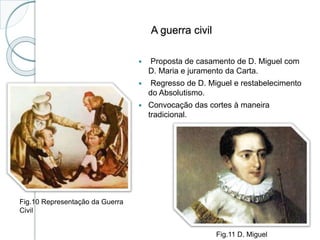 A guerra civil
 Proposta de casamento de D. Miguel com
D. Maria e juramento da Carta.
 Regresso de D. Miguel e restabelecimento
do Absolutismo.
 Convocação das cortes à maneira
tradicional.
Fig.10 Representação da Guerra
Civil
Fig.11 D. Miguel
 