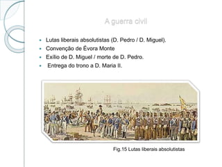 A guerra civil
 Lutas liberais absolutistas (D. Pedro / D. Miguel).
 Convenção de Évora Monte
 Exílio de D. Miguel / morte de D. Pedro.
 Entrega do trono a D. Maria II.
Fig.15 Lutas liberais absolutistas
 