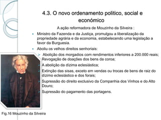 4.3. O novo ordenamento politico, social e
económico
A ação reformadora de Mouzinho da Silveira :
 Ministro da Fazenda e da Justiça, promulgou a liberalização da
propriedade agrária e da economia, estabelecendo uma legislação a
favor da Burguesia.
 Aboliu os velhos direitos senhoriais:
 Abolição dos morgadios com rendimentos inferiores a 200.000 reais;
Revogação de doações dos bens da coroa;
 A abolição da dízima eclesiástica;
 Extinção das sisas, exceto em vendas ou trocas de bens de raiz do
dízimo eclesiástico e dos forais;
 Supressão do direito exclusivo da Companhia dos Vinhos e do Alto
Douro;
 Supressão do pagamento das portagens.
Fig.16 Mouzinho da Silveira
 