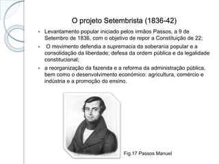 O projeto Setembrista (1836-42)
 Levantamento popular iniciado pelos irmãos Passos, a 9 de
Setembro de 1836, com o objetivo de repor a Constituição de 22;
 O movimento defendia a supremacia da soberania popular e a
consolidação da liberdade; defesa da ordem pública e da legalidade
constitucional;
 a reorganização da fazenda e a reforma da administração pública,
bem como o desenvolvimento económico: agricultura, comércio e
indústria e a promoção do ensino.
Fig.17 Passos Manuel
 