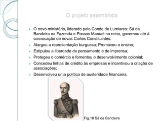 O projeto setembrista
 O novo ministério, liderado pelo Conde de Lumiares: Sá da
Bandeira na Fazenda e Passos Manuel no reino, governou até à
convocação de novas Cortes Constituintes:
 Alargou a representação burguesa; Promoveu o ensino;
 Estipulou a liberdade de pensamento e de imprensa;
 Protegeu o comércio e fomentou o desenvolvimento colonial;
 Concedeu linhas de crédito às empresas e incentivou a criação de
associações;
 Desenvolveu uma política de austeridade financeira.
Fig.18 Sá da Bandeira
 