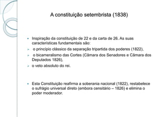 A constituição setembrista (1838)
 Inspiração da constituição de 22 e da carta de 26. As suas
características fundamentais são:
 o princípio clássico da separação tripartida dos poderes (1822),
 o bicameralismo das Cortes (Câmara dos Senadores e Câmara dos
Deputados 1826),
 o veto absoluto do rei.
 Esta Constituição reafirma a soberania nacional (1822), restabelece
o sufrágio universal direto (embora censitário – 1826) e elimina o
poder moderador.
 