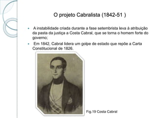 O projeto Cabralista (1842-51 )
 A instabilidade criada durante a fase setembrista leva à atribuição
da pasta da justiça a Costa Cabral, que se torna o homem forte do
governo;
 Em 1842, Cabral lidera um golpe de estado que repõe a Carta
Constitucional de 1826.
Fig.19 Costa Cabral
 