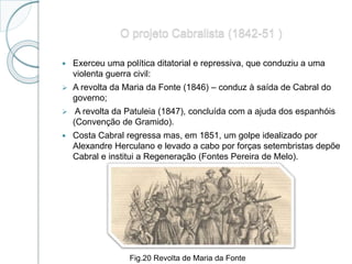 O projeto Cabralista (1842-51 )
 Exerceu uma política ditatorial e repressiva, que conduziu a uma
violenta guerra civil:
 A revolta da Maria da Fonte (1846) – conduz à saída de Cabral do
governo;
 A revolta da Patuleia (1847), concluída com a ajuda dos espanhóis
(Convenção de Gramido).
 Costa Cabral regressa mas, em 1851, um golpe idealizado por
Alexandre Herculano e levado a cabo por forças setembristas depõe
Cabral e institui a Regeneração (Fontes Pereira de Melo).
Fig.20 Revolta de Maria da Fonte
 