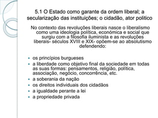 5.1 O Estado como garante da ordem liberal; a
secularização das instituições; o cidadão, ator politico
No contexto das revoluções liberais nasce o liberalismo
como uma ideologia política, económica e social que
surgiu com a filosofia iluminista e as revoluções
liberais- séculos XVIII e XIX- opõem-se ao absolutismo
defendendo:
 os princípios burgueses
 a liberdade como objetivo final da sociedade em todas
as suas formas: pensamentos, religião, política,
associação, negócio, concorrência, etc.
 a soberania da nação
 os direitos individuais dos cidadãos
 a igualdade perante a lei
 a propriedade privada
 