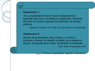  Testemunho 1:
 Só a propriedade fornece o lazer indispensável á
aquisição das luzes e á retidão do julgamento. Somente
ela toma os homens capazes de exercerem os direitos
políticos.
 Benjamin Constant (1767-1830), Cours de Politique Constitutionelle
 Testemunho 2:
 Através da propriedade, Deus civilizou o mundo e
conduziu o homem do deserto á cidade, da crueldade á
doçura, da ignorância ao saber, da barbárie á civilização.
Thiers, Sobre a Propriedade,1848
Doc.1 O direito á propriedade, segundo o liberalismo
 