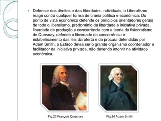  Defensor dos direitos e das liberdades individuais, o Liberalismo
reage contra qualquer forma de tirania política e económica. Do
ponto de vista económico defende os princípios orientadores gerais
de todo o liberalismo, predomínio da liberdade e iniciativa privada,
liberdade de produção e concorrência com a teoria do fisiocratismo
de Quesnay, defende a liberdade de concorrência e
estabelecimento das leis da oferta e da procura defendidas por
Adam Smith, o Estado devia ser o grande organismo coordenador e
facilitador da iniciativa privada, não devendo intervir na atividade
económica.
Fig.23 François Quesnay Fig.24 Adam Smith
 