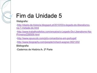 Fim da Unidade 5
Webgrafia:
•http://diario-de-historia.blogspot.pt/2010/03/o-legado-do-liberalismo-
na-1-metade-do.html
•http://www.trabalhosfeitos.com/ensaios/o-Legado-Do-Liberalismo-Na-
Primeira/226509.html
•http://www.opusculo.com/pt/o-romantismo-em-portugal/
•http://www.biography.com/people/richard-wagner-9521202
Bibliografia:
•Cadernos de História A5 2ª Parte
 