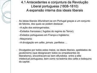 4.1 Antecedentes e conjuntura da Revolução
Liberal portuguesa (1808-1810)
A expansão interna dos ideais liberais
o As ideias liberais difundiram-se em Portugal graças a um conjunto
de fatores, dos quais se podem destacar:
–A ação dos estrangeirados;
–Exilados franceses ( fugidos do regime do Terror);
–Exilados portugueses em França e Inglaterra;
–Maçonaria;
–A divulgação em cafés ,jornais ,panfletos …
o Divulgados por todos estes meios, os ideais liberais, apelidados de
jacobinismo (que designavam todos os simpatizantes do
liberalismo), encontravam-se bem difundidos entre a elite
intelectual portuguesa, bem como na boémia dos cafés e botequins
da capital.
 