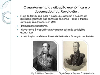 O agravamento da situação económica e o
desencadear da Revolução .
 Fuga da família real para o Brasil, que assume a posição de
metrópole (abertura dos portos ao comércio – 1808 e tratado
comercial com Inglaterra (1810);
 Dificuldades financeiras.
 Governo de Beresford e agravamento das más condições
económicas.
 Conspiração de Gomes Freire de Andrade e formação do Sinédio.
Fig.3 William Beresford Fig.4 General Gomes F. de Andrade
 