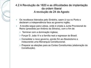 4.2 A Revolução de 1820 e as dificuldades de implantação
da ordem liberal
A revolução de 24 de Agosto
 Os revoltosos liderados pelo Sinédrio, saem à rua no Porto e
declaram a independência face ao governo inglês;
 A revolta segue para Lisboa, onde é criada a Junta Provisional do
Reino (presidida por António da Silveira), com o fim de:
 Terminar com a dominação inglesa;
 Forçar D. João VI e a família real a regressar do Brasil;
 Consolidar o novo governo, pondo fim ao Absolutismo e
instaurando uma Monarquia Constitucional;
 Preparar as eleições para as Cortes Constituintes (elaboração da
Constituição).
 