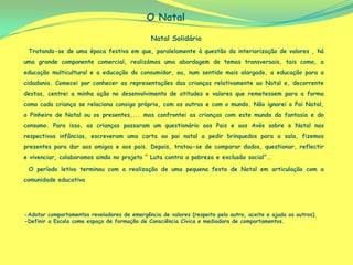 O Natal

                                              Natal Solidário
 Tratando-se de uma época festiva em que, paralelamente à questão da interiorização de valores , há
uma grande componente comercial, realizámos uma abordagem de temas transversais, tais como, a
educação multicultural e a educação do consumidor, ou, num sentido mais alargado, a educação para a
cidadania. Comecei por conhecer as representações das crianças relativamente ao Natal e, decorrente
destas, centrei a minha ação no desenvolvimento de atitudes e valores que remetessem para a forma
como cada criança se relaciona consigo própria, com os outros e com o mundo. Não ignorei o Pai Natal,
o Pinheiro de Natal ou os presentes,... mas confrontei as crianças com este mundo da fantasia e do
consumo. Para isso, as crianças passaram um questionário aos Pais e aos Avós sobre o Natal nas
respectivas infâncias, escreveram uma carta ao pai natal a pedir brinquedos para a sala, fizemos
presentes para dar aos amigos e aos pais. Depois, tratou-se de comparar dados, questionar, reflectir
e vivenciar, colaboramos ainda no projeto “ Luta contra a pobreza e exclusão social”..

 O período letivo terminou com a realização de uma pequena festa de Natal em articulação com a
comunidade educativa




-Adotar comportamentos reveladores de emergência de valores (respeito pelo outro, aceite e ajuda os outros).
-Definir a Escola como espaço de formação de Consciência Cívica e mediadora de comportamentos.
 