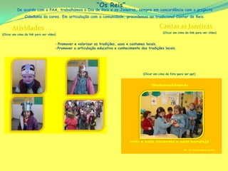 “Os Reis”
          De acordo com o PAA, trabalhámos o Dia de Reis e as Janeiras, sempre em concordância com o projecto
                Cidadania às cores. Em articulação com a comunidade, procedemos ao tradicional Cantar de Reis.


       Atividades                                                                                  Cantar as Janeiras
                                                                                                      (Clicar em cima do link para ver vídeo)
(Clicar em cima do link para ver vídeo)


                                      ‐ Promover e valorizar as tradições, usos e costumes locais.
                                      -Promover a articulação educativa e conhecimento das tradições locais.




                                                                                        (Clicar em cima da foto para ver ppt)
 