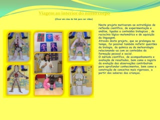 Viagem ao interior do nosso corpo
       (Clicar em cima do link para ver vídeo)

                                                 Neste projeto motivaram-se estratégias de
                                                 reflexão científica, de experimentação e
                                                 análise, ligadas a conteúdos biologicos , de
                                                 raciocínio lógico-matemático e de aquisição
                                                 da linguagem.
                                                 Através deste projeto, que se prolongou no
                                                 tempo, foi possível também refletir questões
                                                 da biologia, da química ou da meteorologia
                                                 relacionando-as com os conteúdos da
                                                 formação pessoal e social.
                                                 O método científico, de acompanhamento e
                                                 avaliação de resultados, bem como o registo
                                                 da evolução das observações contribuíram
                                                 para aprofundar conhecimentos, bem como a
                                                 construção de conceitos mais rigorosos, a
                                                 partir dos saberes das crianças.
 
