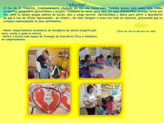 “Afectos”
 O Dia de S. Valentim, tradicionalmente chamado de Dia dos Namorados, também             passou pela nossa sala. Numa
 perspetiva integradora aproveitámos o projeto “Cidadania às cores” para uma vez mais   oferecermos prendas feitas por
 nós, para os nossos amigos adultos da escola, pais e amigo secreto. Aproveitámos a     época para partir à descoberta
 do que é isso de «Estar Apaixonado», do «Amor», de «Ser Amigos» e como isto tudo       se relaciona, procurando que as
 crianças expressassem os seus sentimentos.
                                                                                                    Afetos
-Adotar comportamentos reveladores de emergência de valores (respeito pelo         (Clicar em cima do link para ver vídeo)
outro, aceite e ajuda os outros).
-Definir a Escola como espaço de formação de Consciência Cívica e mediadora
de comportamentos.
 