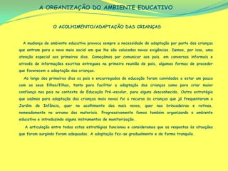 A ORGANIZAÇÃO DO AMBIENTE EDUCATIVO


                  O ACOLHIMENTO/ADAPTAÇÃO DAS CRIANÇAS


  A mudança de ambiente educativo provoca sempre a necessidade de adaptação por parte das crianças
que entram para o novo meio social em que lhe são colocadas novas exigências. Demos, por isso, uma
atenção especial aos primeiros dias. Começámos por comunicar aos pais, em conversas informais e
através de informações escritas entregues na primeira reunião de pais, algumas formas de proceder
que favorecem a adaptação das crianças.

  Ao longo dos primeiros dias os pais e encarregados de educação foram convidados a estar um pouco
com os seus filhos/filhas, tanto para facilitar a adaptação das crianças como para criar maior
confiança nos pais no contexto de Educação Pré-escolar, para alguns desconhecido. Outra estratégia
que usámos para adaptação das crianças mais novas foi o recurso às crianças que já frequentaram o
Jardim de Infância, quer no acolhimento dos mais novos, quer nas brincadeiras e rotinas,
nomeadamente no arrumo dos materiais. Progressivamente fomos também organizando o ambiente
educativo e introduzindo alguns instrumentos de monitorização.

   A articulação entre todas estas estratégias funcionou e consideramos que as respostas às situações
que foram surgindo foram adequadas. A adaptação fez-se gradualmente e de forma tranquila.
 