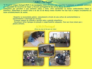 “AMO Portugal”
“O Projecto Limpar Portugal (PLP) é um movimento cívico altruísta cujo objectivo é promover a educação ambiental
por intermédio da iniciativa de limpar a floresta portuguesa no dia 18 de Março de 2012.”
Começamos por perceber o que sabíamos sobre o tema. Para aprofundar os nossos conhecimentos fomos à
biblioteca. Elaborámos os nossos fatos e no dia 23 de Março fomos recolher lixo das ruas e campos circundantes ao
nosso estabelecimento de ensino.


            -Respeitar as necessidades globais, nomeadamente através de uma cultura de sustentabilidade no
            aproveitamento e valorização de recursos.
             -Promover espaços de reflexão e partilha sobre a poluição atmosférica.
             -Reconhecer várias tipologias de poluição e comportamentos adequados, face aos riscos atuais que o
            planeta enfrenta.

                                             A.M.O Portugal
                                           (Clicar em cima do link para ver vídeo)
 