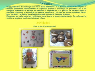 “A Páscoa”
Numa perspectiva de celebração dos dias e datas assinaláveis, e de forma a potenciar um conjunto de
técnicas apreendidas (essencialmente de expressão plástica) a elaboração de presentes e/ou a sua
divulgação inserem-se no esforço de aumentar as experiências e as práticas de reflexão sobre os
conteúdos celebrados. A elaboração do presente enquadra-se, tal como em outras actividades (Natal,
Reis, Carnaval…) no âmbito da reflexão objetivada no Projeto Curricular de Grupo.
Elaborámos um coelho materiais reutilizáveis, para decorar o nosso estabelecimento. Para oferecer às
famílias e amigos da escola confecionámos folares.


                                      Atividades
                                 (Clicar em cima do link para ver vídeo)
 