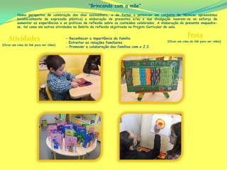 “Brincando com a mãe”
          Numa perspetiva de celebração dos dias assinaláveis, e de forma a potenciar um conjunto de técnicas apreendidas
          (essencialmente de expressão plástica) a elaboração de presentes e/ou a sua divulgação inserem-se no esforço de
          aumentar as experiências e as práticas de reflexão sobre os conteúdos celebrados. A elaboração do presente enquadra-
          se, tal como em outras atividades no âmbito da reflexão objetivada no Projeto Curricular de sala.

                                                                                                               Festa
    Atividades                            - Reconhecer a importância da família
                                                                                                 (Clicar em cima do link para ver vídeo)
                                          - Estreitar as relações familiares
(Clicar em cima do link para ver vídeo)
                                          - Promover a colaboração das famílias com o J.I.
 