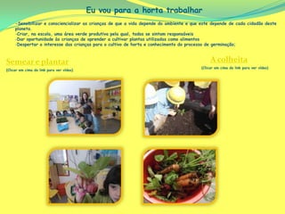 Eu vou para a horta trabalhar
     -Sensibilizar e consciencializar as crianças de que a vida depende do ambiente e que este depende de cada cidadão deste
     planeta.
     -Criar, na escola, uma área verde produtiva pela qual, todos se sintam responsáveis
     -Dar oportunidade às crianças de aprender a cultivar plantas utilizadas como alimentos
     -Despertar o interesse das crianças para o cultivo de horta e conhecimento do processo de germinação;



Semear e plantar                                                                              A colheita
                                                                                         (Clicar em cima do link para ver vídeo)
(Clicar em cima do link para ver vídeo)
 