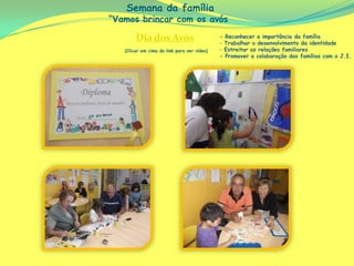 Semana da família
“Vamos brincar com os avós

        Dia dos Avós                         - Reconhecer a importância da família
                                             - Trabalhar o desenvolvimento da identidade
   (Clicar em cima do link para ver vídeo)   - Estreitar as relações familiares
                                             - Promover a colaboração das famílias com o J.I.
 