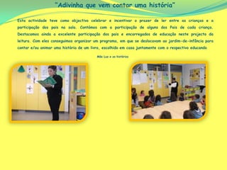 “Adivinha que vem contar uma história”

Esta actividade teve como objectivo celebrar e incentivar o prazer de ler entre as crianças e a
participação dos pais na sala. Contámos com a participação de alguns dos Pais de cada criança.
Destacamos ainda a excelente participação dos pais e encarregados de educação neste projecto da
leitura. Com eles conseguimos organizar um programa, em que se deslocavam ao jardim-de-infância para
contar e/ou animar uma história de um livro, escolhido em casa juntamente com o respectivo educando.

                                         Mãe Luz e as histórias
 