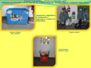 Projecto “Luta Contra a Pobreza e a Exclusão social”
Realizada em articulação com as salas de JI, o Banco Alimentar, Estendal Mágico e Campanha Cátia Santos




                                       -Desenvolver competências
                                       de Colaboração e
                                       cooperação e o espírito de
                                       solidariedade.




        “Papel por alimentos”                                                           “Tampinha solidária”
          Banco Alimentar




                                                                    “Estendal Mágico”
                                                                    Recolha de roupas
 