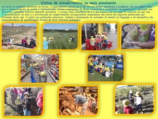 Visitas de estudo/visitas ao meio envolvente
As visitas no ambiente envolvente da Escola, e especialmente quando ele é tão rico em termos ambientais e ecológicos, são um espaço ótimo
para o desenvolvimento de noções e representações sociais e ambientais de forma transversal e integradora. Ao possibilitar a interação com
diferentes conteúdos relativos ambiente envolvente, a criança toma consciência de si e dos outros e do seu papel no contexto em que vive.
O reconhecimento do meio e a estruturação de comportamentos ecologicamente responsáveis são outros dos objetivos potenciados por
atividades deste tipo. A juntar aos predicados anteriores, também a dinamização de conteúdos do domínio da linguagem e da matemática são
potencializadores de aprendizagens formais de forte interesse pedagógico.
 