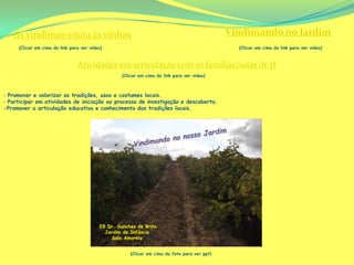 As vindimas-visita às vinhas                                                               Vindimando no Jardim
     (Clicar em cima do link para ver video)                                                    (Clicar em cima do link para ver video)



                                Atividades em articulação com as famílias/salas de JI
                                                   (Clicar em cima do link para ver video)



‐ Promover e valorizar as tradições, usos e costumes locais.
‐ Participar em atividades de iniciação ao processo de investigação e descoberta.
-Promover a articulação educativa e conhecimento das tradições locais.




                                          EB Dr. Sanches de Brito
                                            Jardim de Infância
                                               Sala Amarela


                                                      (Clicar em cima da foto para ver ppt)
 