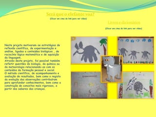 Será que o elefante voa?
                                   (Clicar em cima do link para ver vídeo)

                                                                               Livros e dicionários
                                                                             (Clicar em cima do link para ver vídeo)




Neste projeto motivaram-se estratégias de
reflexão científica, de experimentação e
análise, ligadas a conteúdos biológicos , de
raciocínio lógico-matemático e de aquisição
da linguagem.
Através deste projeto, foi possível também
refletir questões da biologia, da química ou
da meteorologia relacionando-as com os
conteúdos da formação pessoal e social.
O método científico, de acompanhamento e
avaliação de resultados, bem como o registo
da evolução das observações contribuíram
para aprofundar conhecimentos, bem como a
construção de conceitos mais rigorosos, a
partir dos saberes das crianças.
 