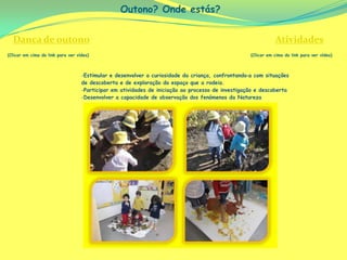 Outono? Onde estás?


  Dança de outono                                                                                             Atividades
(Clicar em cima do link para ver vídeo)                                                            (Clicar em cima do link para ver vídeo)



                                   -Estimular e desenvolver a curiosidade da criança, confrontando‐a com situações
                                   de descoberta e de exploração do espaço que a rodeia.
                                   -Participar em atividades de iniciação ao processo de investigação e descoberta
                                   -Desenvolver a capacidade de observação dos fenómenos da Natureza
 