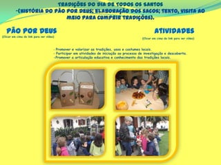 Tradições do dia de Todos os Santos
-(história do Pão por Deus; elaboração dos sacos; texto, visita ao
meio para cumprir tradições).
(Clicar em cima do link para ver vídeo)
‐ Promover e valorizar as tradições, usos e costumes locais.
‐ Participar em atividades de iniciação ao processo de investigação e descoberta.
-Promover a articulação educativa e conhecimento das tradições locais.
Pão por Deus Atividades
(Clicar em cima do link para ver vídeo)
 