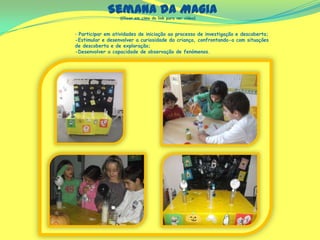 Semana da Magia
‐ Participar em atividades de iniciação ao processo de investigação e descoberta;
-Estimular e desenvolver a curiosidade da criança, confrontando-a com situações
de descoberta e de exploração;
-Desenvolver a capacidade de observação de fenómenos.
(Clicar em cima do link para ver vídeo)
 