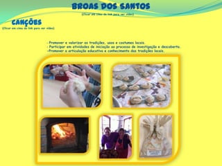 Broas dos Santos
(Clicar em cima do link para ver vídeo)
‐ Promover e valorizar as tradições, usos e costumes locais.
‐ Participar em atividades de iniciação ao processo de investigação e descoberta.
-Promover a articulação educativa e conhecimento das tradições locais.
Canções
(Clicar em cima do link para ver vídeo)
 