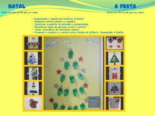 (Clicar em cima do link para ver vídeo) (Clicar em cima do link para ver vídeo)
Natal A festa
- Compreender o significado histórico do Natal.
- Respeitar outras culturas e religiões.
- Incentivar o espírito da amizade e solidariedade.
- Reconhecer laços de pertença social e cultural.
- Tomar consciência de diferentes valores.
- Promover a relação e o convívio entre Jardim de Infância, Comunidade e Família..
 