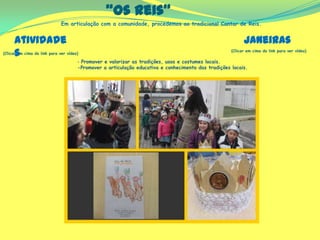Em articulação com a comunidade, procedemos ao tradicional Cantar de Reis.
“Os Reis”
(Clicar em cima do link para ver vídeo)
(Clicar em cima do link para ver vídeo)
‐ Promover e valorizar as tradições, usos e costumes locais.
-Promover a articulação educativa e conhecimento das tradições locais.
Atividade
s
Janeiras
 