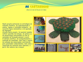 As Tartarugas
(Clicar em cima do link para ver vídeo)
Neste projeto motivaram-se estratégias de
reflexão científica, de experimentação e
análise, ligadas a conteúdos biológicos , de
raciocínio lógico-matemático e de aquisição
da linguagem.
Através deste projeto, foi possível também
refletir questões da biologia, da química ou
da meteorologia relacionando-as com os
conteúdos da formação pessoal e social.
O método científico, de acompanhamento e
avaliação de resultados, bem como o registo
da evolução das observações contribuíram
para aprofundar conhecimentos, bem como a
construção de conceitos mais rigorosos, a
partir dos saberes das crianças.
 
