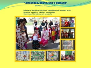 “Mascarar, reutilizar e brincar”
(Clicar em cima do link para ver vídeo)
-Promover a articulação educativa e conhecimento das tradições locais.
-Despertar e educar a atenção e a observação;
-Proporcionar liberdade de auto-expressão
 